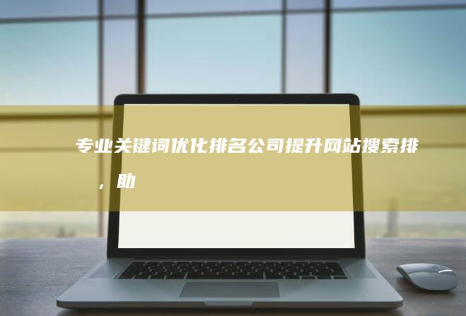 专业关键词优化排名公司：提升网站搜索排名，助力企业网络营销